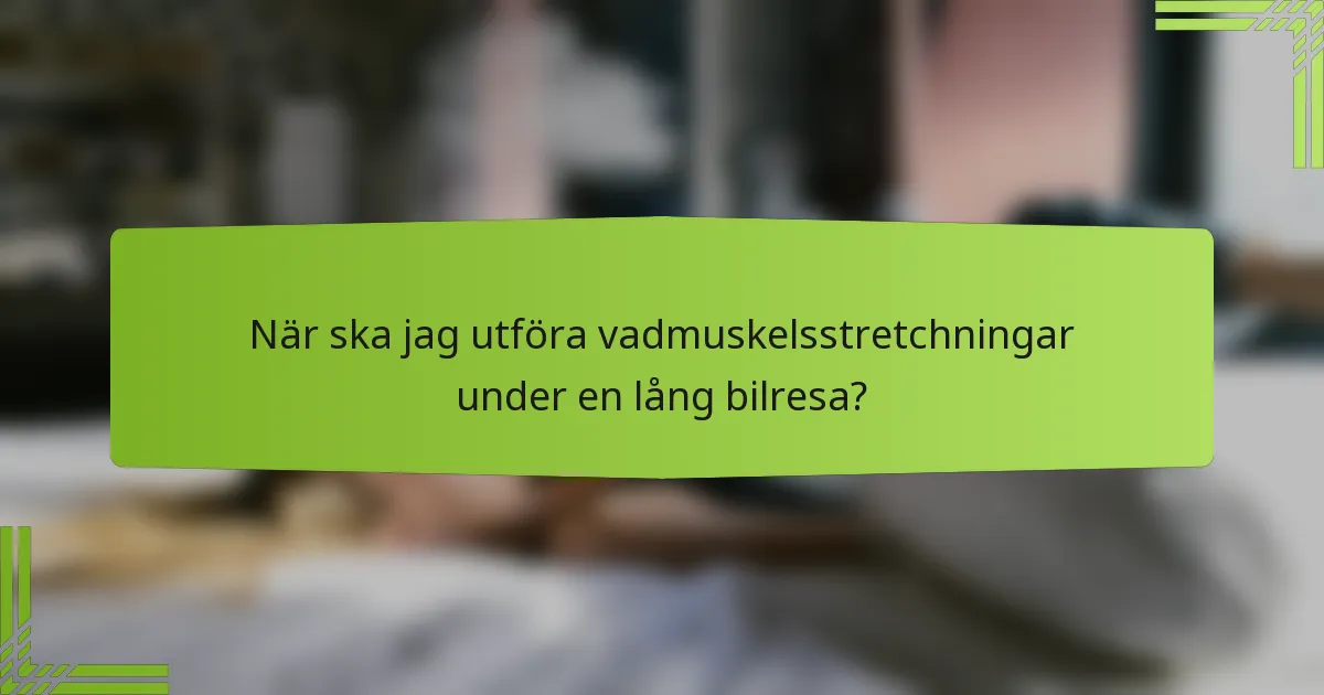 När ska jag utföra vadmuskelsstretchningar under en lång bilresa?